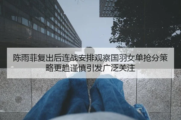 陈雨菲复出后连战安排观察国羽女单抢分策略更趋谨慎引发广泛关注