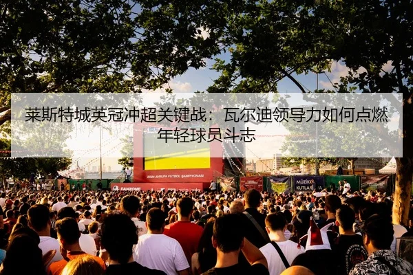 莱斯特城英冠冲超关键战：瓦尔迪领导力如何点燃年轻球员斗志